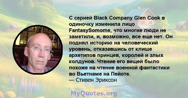 С серией Black Company Glen Cook в одиночку изменила лицо FantasySomome, что многие люди не заметили, и, возможно, все еще нет. Он поднял историю на человеческий уровень, отказавшись от клише архетипов принцев, королей