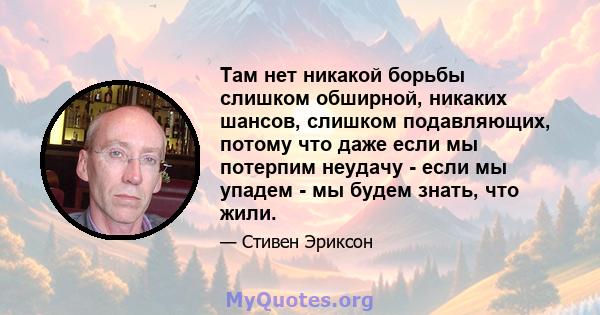 Там нет никакой борьбы слишком обширной, никаких шансов, слишком подавляющих, потому что даже если мы потерпим неудачу - если мы упадем - мы будем знать, что жили.