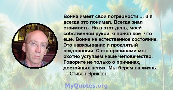 Война имеет свои потребности ... и я всегда это понимал. Всегда знал стоимость. Но в этот день, моей собственной рукой, я понял кое -что еще. Война не естественное состояние. Это навязывание и проклятый нездоровый. С