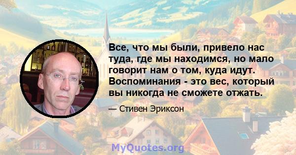 Все, что мы были, привело нас туда, где мы находимся, но мало говорит нам о том, куда идут. Воспоминания - это вес, который вы никогда не сможете отжать.