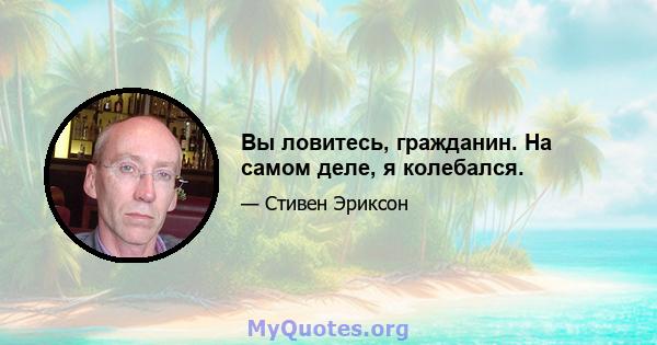 Вы ловитесь, гражданин. На самом деле, я колебался.