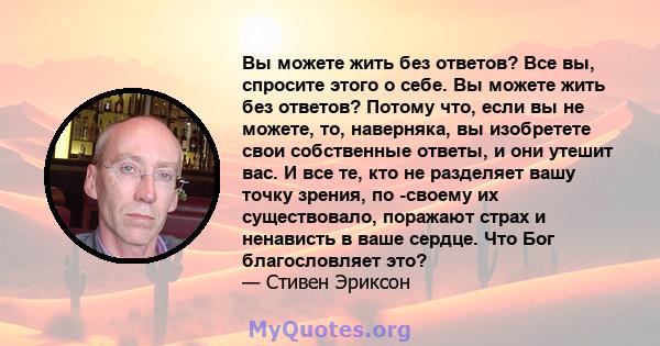 Вы можете жить без ответов? Все вы, спросите этого о себе. Вы можете жить без ответов? Потому что, если вы не можете, то, наверняка, вы изобретете свои собственные ответы, и они утешит вас. И все те, кто не разделяет