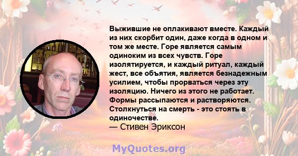 Выжившие не оплакивают вместе. Каждый из них скорбит один, даже когда в одном и том же месте. Горе является самым одиноким из всех чувств. Горе изолятируется, и каждый ритуал, каждый жест, все объятия, является