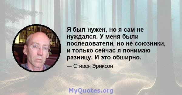 Я был нужен, но я сам не нуждался. У меня были последователи, но не союзники, и только сейчас я понимаю разницу. И это обширно.