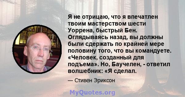 Я не отрицаю, что я впечатлен твоим мастерством шести Уоррена, быстрый Бен. Оглядываясь назад, вы должны были сдержать по крайней мере половину того, что вы командуете. «Человек, созданный для подъема». Но, Баучелен, -