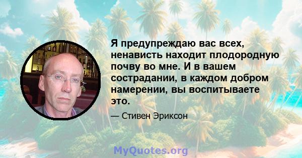 Я предупреждаю вас всех, ненависть находит плодородную почву во мне. И в вашем сострадании, в каждом добром намерении, вы воспитываете это.