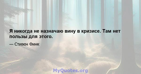 Я никогда не назначаю вину в кризисе. Там нет пользы для этого.