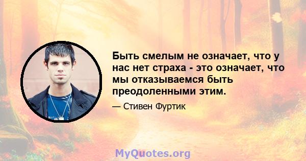 Быть смелым не означает, что у нас нет страха - это означает, что мы отказываемся быть преодоленными этим.