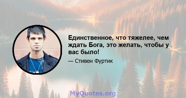 Единственное, что тяжелее, чем ждать Бога, это желать, чтобы у вас было!