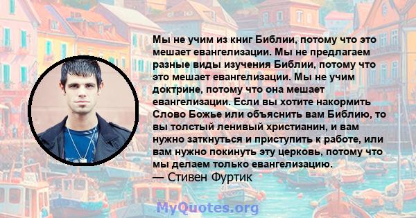 Мы не учим из книг Библии, потому что это мешает евангелизации. Мы не предлагаем разные виды изучения Библии, потому что это мешает евангелизации. Мы не учим доктрине, потому что она мешает евангелизации. Если вы хотите 