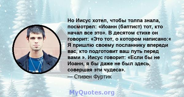 Но Иисус хотел, чтобы толпа знала, посмотрел: «Иоанн (баптист) тот, кто начал все это». В десятом стихе он говорит: «Это тот, о котором написано:« Я пришлю своему посланнику впереди вас, кто подготовит ваш путь перед