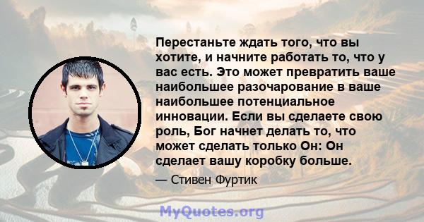 Перестаньте ждать того, что вы хотите, и начните работать то, что у вас есть. Это может превратить ваше наибольшее разочарование в ваше наибольшее потенциальное инновации. Если вы сделаете свою роль, Бог начнет делать