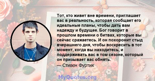 Тот, кто живет вне времени, приглашает вас в реальность, которая сообщает его идеальные планы, чтобы дать вам надежду и будущее. Бог говорит в прошлом времени о битвах, которые вы сейчас сражаетесь. И он похоронит стыд