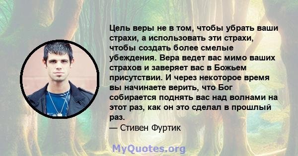 Цель веры не в том, чтобы убрать ваши страхи, а использовать эти страхи, чтобы создать более смелые убеждения. Вера ведет вас мимо ваших страхов и заверяет вас в Божьем присутствии. И через некоторое время вы начинаете