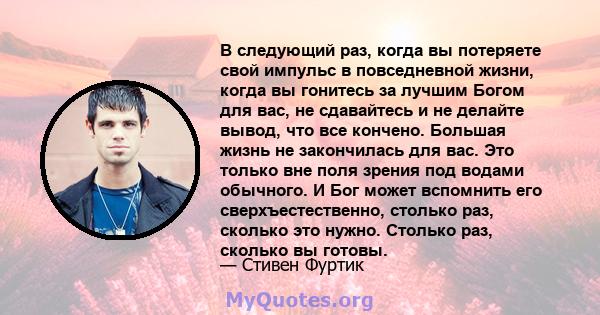 В следующий раз, когда вы потеряете свой импульс в повседневной жизни, когда вы гонитесь за лучшим Богом для вас, не сдавайтесь и не делайте вывод, что все кончено. Большая жизнь не закончилась для вас. Это только вне