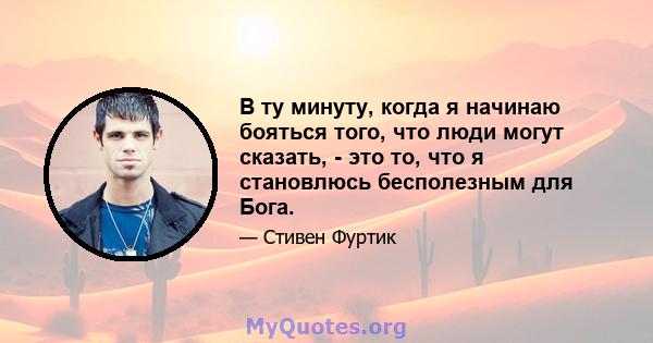 В ту минуту, когда я начинаю бояться того, что люди могут сказать, - это то, что я становлюсь бесполезным для Бога.