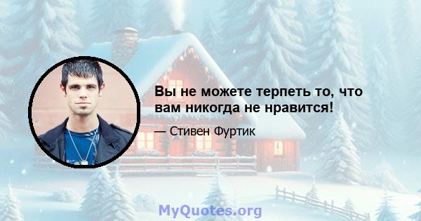 Вы не можете терпеть то, что вам никогда не нравится!