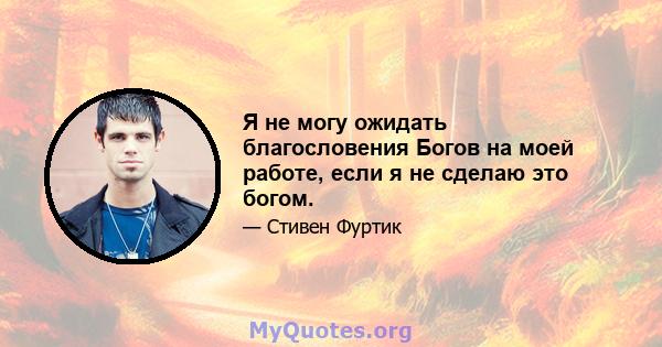 Я не могу ожидать благословения Богов на моей работе, если я не сделаю это богом.