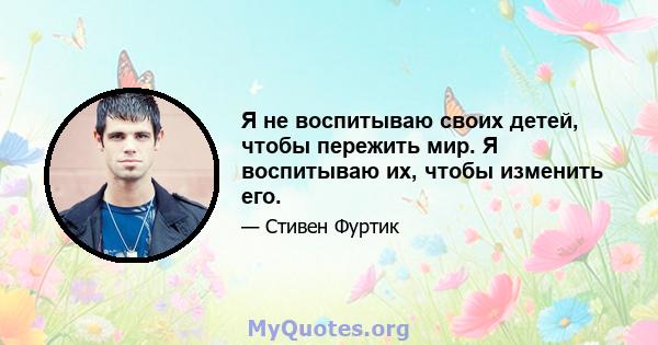 Я не воспитываю своих детей, чтобы пережить мир. Я воспитываю их, чтобы изменить его.