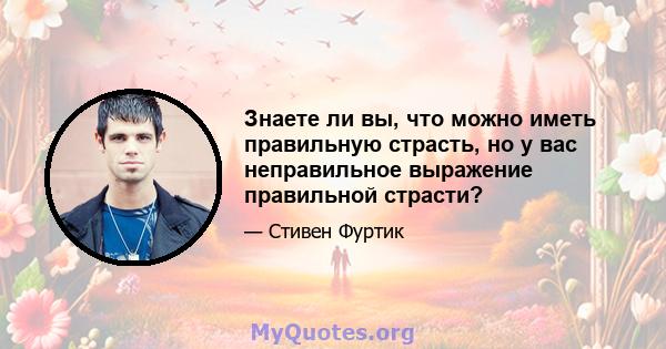 Знаете ли вы, что можно иметь правильную страсть, но у вас неправильное выражение правильной страсти?