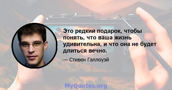 Это редкий подарок, чтобы понять, что ваша жизнь удивительна, и что она не будет длиться вечно.