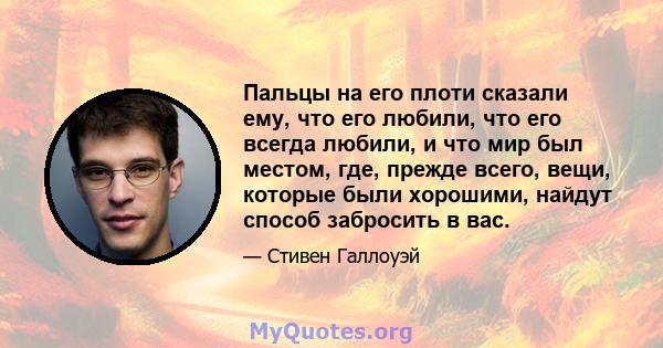 Пальцы на его плоти сказали ему, что его любили, что его всегда любили, и что мир был местом, где, прежде всего, вещи, которые были хорошими, найдут способ забросить в вас.