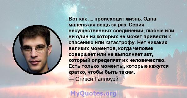 Вот как .... происходит жизнь. Одна маленькая вещь за раз. Серия несущественных соединений, любые или ни один из которых не может привести к спасению или катастрофу. Нет никаких великих моментов, когда человек совершает 