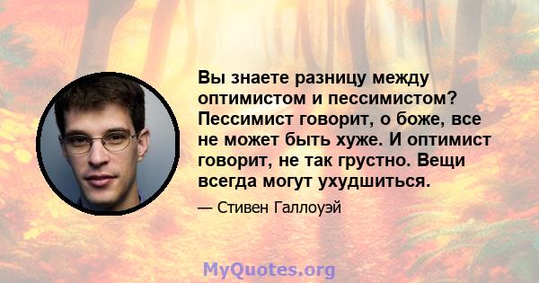 Вы знаете разницу между оптимистом и пессимистом? Пессимист говорит, о боже, все не может быть хуже. И оптимист говорит, не так грустно. Вещи всегда могут ухудшиться.