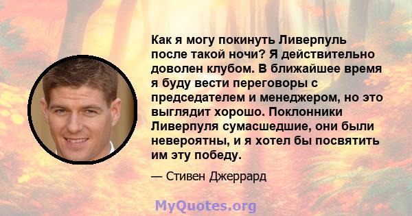 Как я могу покинуть Ливерпуль после такой ночи? Я действительно доволен клубом. В ближайшее время я буду вести переговоры с председателем и менеджером, но это выглядит хорошо. Поклонники Ливерпуля сумасшедшие, они были