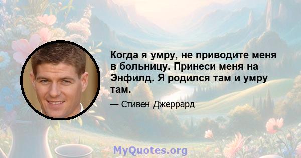 Когда я умру, не приводите меня в больницу. Принеси меня на Энфилд. Я родился там и умру там.