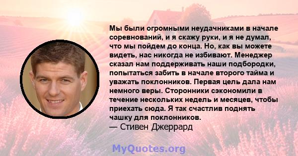 Мы были огромными неудачниками в начале соревнований, и я скажу руки, и я не думал, что мы пойдем до конца. Но, как вы можете видеть, нас никогда не избивают. Менеджер сказал нам поддерживать наши подбородки, попытаться 