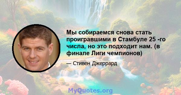 Мы собираемся снова стать проигравшими в Стамбуле 25 -го числа, но это подходит нам. (в финале Лиги чемпионов)