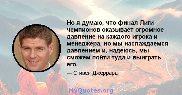 Но я думаю, что финал Лиги чемпионов оказывает огромное давление на каждого игрока и менеджера, но мы наслаждаемся давлением и, надеюсь, мы сможем пойти туда и выиграть его.