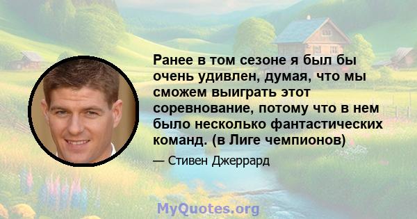 Ранее в том сезоне я был бы очень удивлен, думая, что мы сможем выиграть этот соревнование, потому что в нем было несколько фантастических команд. (в Лиге чемпионов)