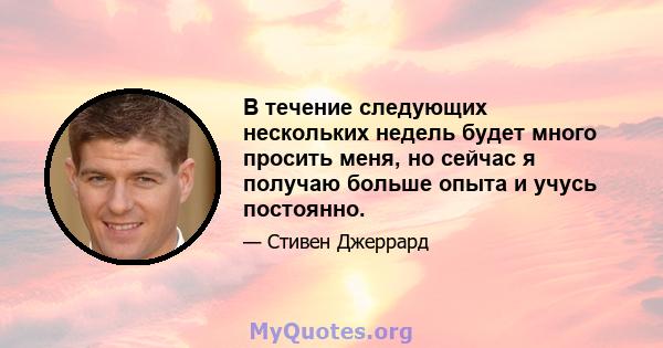 В течение следующих нескольких недель будет много просить меня, но сейчас я получаю больше опыта и учусь постоянно.