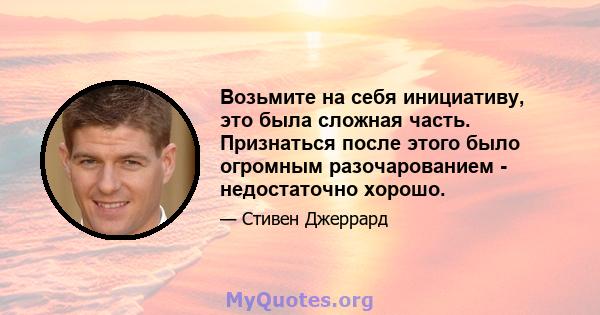 Возьмите на себя инициативу, это была сложная часть. Признаться после этого было огромным разочарованием - недостаточно хорошо.