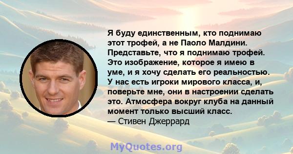 Я буду единственным, кто поднимаю этот трофей, а не Паоло Малдини. Представьте, что я поднимаю трофей. Это изображение, которое я имею в уме, и я хочу сделать его реальностью. У нас есть игроки мирового класса, и,