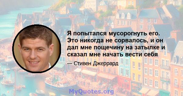 Я попытался мусорогнуть его. Это никогда не сорвалось, и он дал мне пощечину на затылке и сказал мне начать вести себя