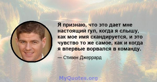 Я признаю, что это дает мне настоящий гул, когда я слышу, как мое имя скандируется, и это чувство то же самое, как и когда я впервые ворвался в команду.