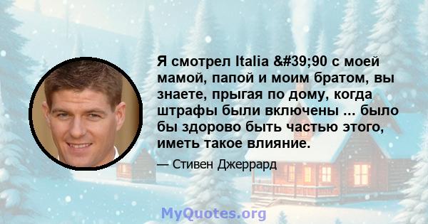 Я смотрел Italia '90 с моей мамой, папой и моим братом, вы знаете, прыгая по дому, когда штрафы были включены ... было бы здорово быть частью этого, иметь такое влияние.