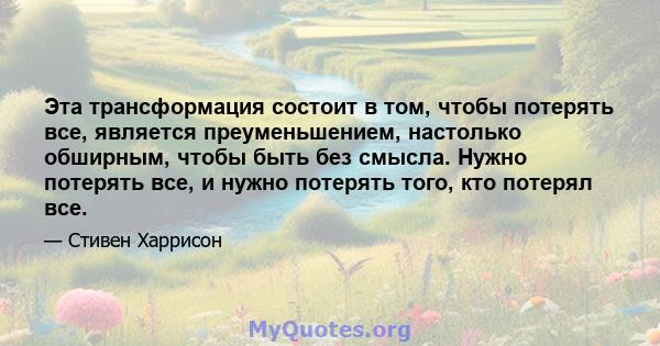 Эта трансформация состоит в том, чтобы потерять все, является преуменьшением, настолько обширным, чтобы быть без смысла. Нужно потерять все, и нужно потерять того, кто потерял все.