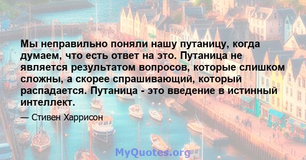 Мы неправильно поняли нашу путаницу, когда думаем, что есть ответ на это. Путаница не является результатом вопросов, которые слишком сложны, а скорее спрашивающий, который распадается. Путаница - это введение в истинный 