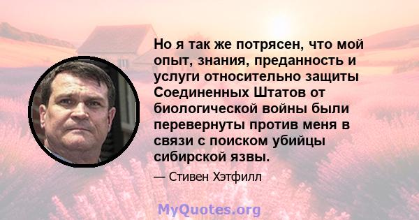 Но я так же потрясен, что мой опыт, знания, преданность и услуги относительно защиты Соединенных Штатов от биологической войны были перевернуты против меня в связи с поиском убийцы сибирской язвы.