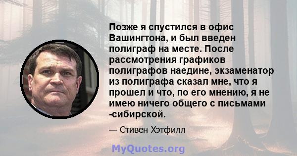 Позже я спустился в офис Вашингтона, и был введен полиграф на месте. После рассмотрения графиков полиграфов наедине, экзаменатор из полиграфа сказал мне, что я прошел и что, по его мнению, я не имею ничего общего с