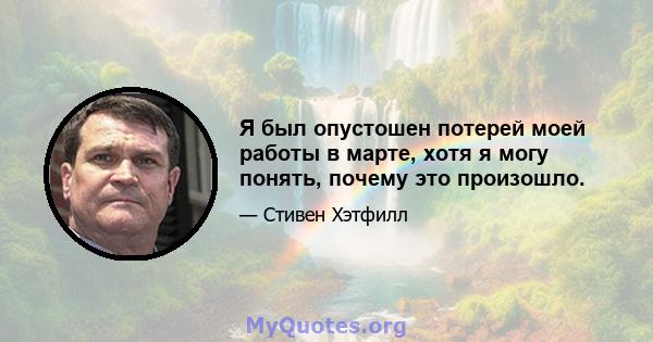 Я был опустошен потерей моей работы в марте, хотя я могу понять, почему это произошло.