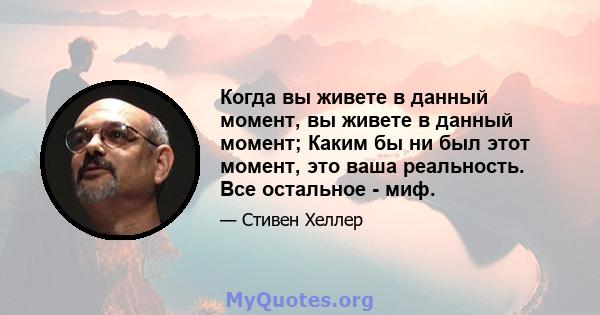 Когда вы живете в данный момент, вы живете в данный момент; Каким бы ни был этот момент, это ваша реальность. Все остальное - миф.