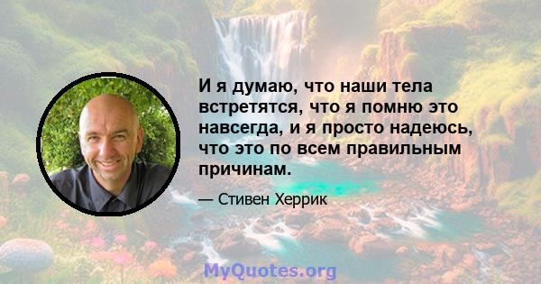 И я думаю, что наши тела встретятся, что я помню это навсегда, и я просто надеюсь, что это по всем правильным причинам.