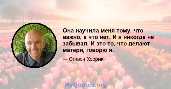 Она научила меня тому, что важно, а что нет. И я никогда не забывал. И это то, что делают матери, говорю я.