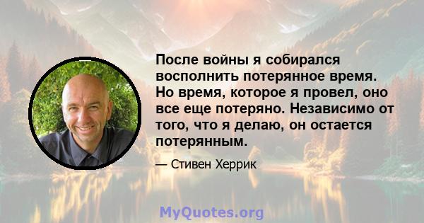 После войны я собирался восполнить потерянное время. Но время, которое я провел, оно все еще потеряно. Независимо от того, что я делаю, он остается потерянным.