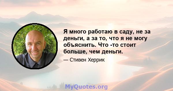 Я много работаю в саду, не за деньги, а за то, что я не могу объяснить. Что -то стоит больше, чем деньги.